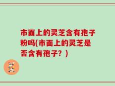 市面上的灵芝含有孢子粉吗(市面上的灵芝是否含有孢子？)