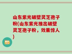 山东紫光破壁灵芝孢子粉(山东紫光推出破壁灵芝孢子粉，效果惊人)