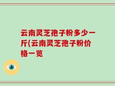云南灵芝孢子粉多少一斤(云南灵芝孢子粉价格一览