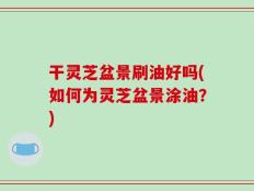 干灵芝盆景刷油好吗(如何为灵芝盆景涂油？)