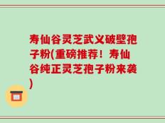 寿仙谷灵芝武义破壁孢子粉(重磅推荐！寿仙谷纯正灵芝孢子粉来袭)