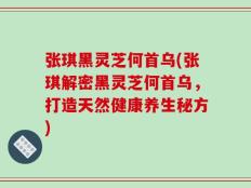 张琪黑灵芝何首乌(张琪解密黑灵芝何首乌，打造天然健康养生秘方)