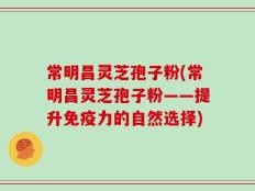 常明昌灵芝孢子粉(常明昌灵芝孢子粉——提升免疫力的自然选择)