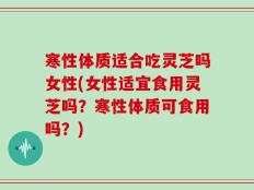 寒性体质适合吃灵芝吗女性(女性适宜食用灵芝吗？寒性体质可食用吗？)