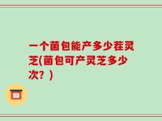 一个菌包能产多少茬灵芝(菌包可产灵芝多少次？)