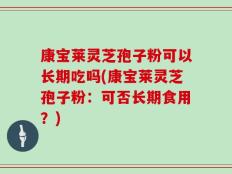 康宝莱灵芝孢子粉可以长期吃吗(康宝莱灵芝孢子粉：可否长期食用？)