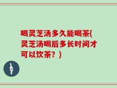 喝灵芝汤多久能喝茶(灵芝汤喝后多长时间才可以饮茶？)