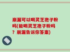 崩漏可以喝灵芝孢子粉吗(能喝灵芝孢子粉吗？崩漏告诉你答案)