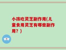 小孩吃灵芝副作用(儿童食用灵芝有哪些副作用？)