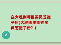 在大理到哪里买灵芝孢子粉(大理哪里能购买灵芝孢子粉？)