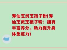 寿仙芝灵芝孢子粉(寿仙芝灵芝孢子粉：拥有丰富养分，助力提升身体免疫力)