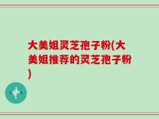 大美姐灵芝孢子粉(大美姐推荐的灵芝孢子粉)
