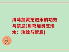 川芎加灵芝泡水的功效与禁忌(川芎加灵芝泡水：功效与禁忌)