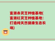 富源赤灵芝种植基地(富源红灵芝种植基地：打造纯天然健康生态农场)