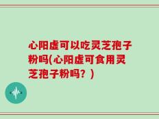 心阳虚可以吃灵芝孢子粉吗(心阳虚可食用灵芝孢子粉吗？)
