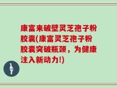 康富来破壁灵芝孢子粉胶囊(康富灵芝孢子粉胶囊突破瓶颈，为健康注入新动力!)