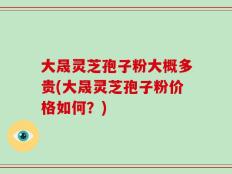 大晟灵芝孢子粉大概多贵(大晟灵芝孢子粉价格如何？)