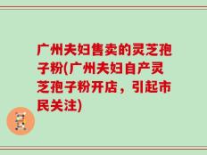 广州夫妇售卖的灵芝孢子粉(广州夫妇自产灵芝孢子粉开店，引起市民关注)