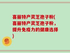 喜丽特产灵芝孢子粉(喜丽特产灵芝孢子粉，提升免疫力的健康选择)