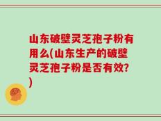 山东破壁灵芝孢子粉有用么(山东生产的破壁灵芝孢子粉是否有效？)