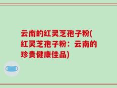 云南的红灵芝孢子粉(红灵芝孢子粉：云南的珍贵健康佳品)