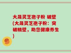 大晟灵芝孢子粉 破壁(大晟灵芝孢子粉：突破精壁，助您健康养生)