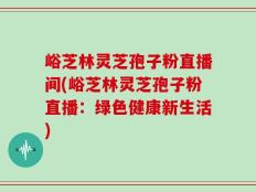 峪芝林灵芝孢子粉直播间(峪芝林灵芝孢子粉直播：绿色健康新生活)