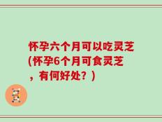 怀孕六个月可以吃灵芝(怀孕6个月可食灵芝，有何好处？)