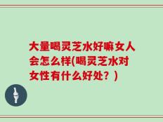 大量喝灵芝水好嘛女人会怎么样(喝灵芝水对女性有什么好处？)