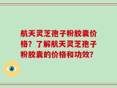 航天灵芝孢子粉胶囊价格？了解航天灵芝孢子粉胶囊的价格和功效？