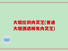 大姐捡到肉灵芝(普通大姐偶遇稀有肉灵芝)