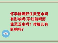 怀孕能喝野生灵芝水吗有影响吗(孕妇能喝野生灵芝水吗？对胎儿有影响吗？