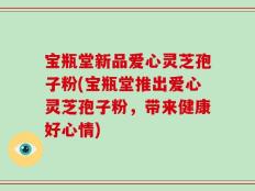 宝瓶堂新品爱心灵芝孢子粉(宝瓶堂推出爱心灵芝孢子粉，带来健康好心情)