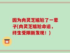 因为肉灵芝尴尬了一辈子(肉灵芝尴尬命运，终生受限新发现！)