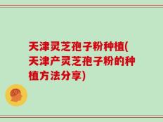 天津灵芝孢子粉种植(天津产灵芝孢子粉的种植方法分享)