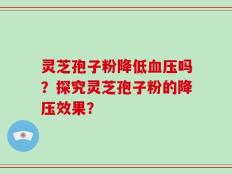 灵芝孢子粉降低血压吗？探究灵芝孢子粉的降压效果？
