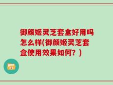 御颜姬灵芝套盒好用吗怎么样(御颜姬灵芝套盒使用效果如何？)