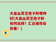 大盘山灵芝孢子粉哪种好(大盘山灵芝孢子粉如何选择？汇总推荐给你看！)