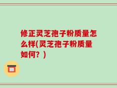 修正灵芝孢子粉质量怎么样(灵芝孢子粉质量如何？)