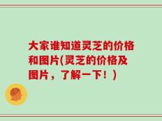 大家谁知道灵芝的价格和图片(灵芝的价格及图片，了解一下！)