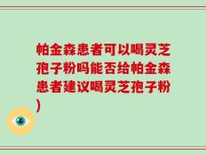 帕金森患者可以喝灵芝孢子粉吗能否给帕金森患者建议喝灵芝孢子粉)