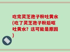 吃完灵芝孢子粉吐黄水(吃了灵芝孢子粉后呕吐黄水？这可能是原因)