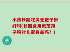 小孩长期吃灵芝孢子粉好吗(长期食用灵芝孢子粉对儿童有益吗？)