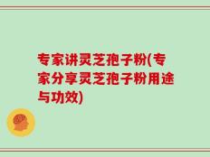 专家讲灵芝孢子粉(专家分享灵芝孢子粉用途与功效)