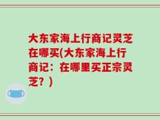 大东家海上行商记灵芝在哪买(大东家海上行商记：在哪里买正宗灵芝？)