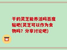 干的灵芝能养活吗百度贴吧(灵芝可以作为食物吗？分享讨论吧)