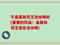 干桑葚和灵芝泡水喝好(重要的饮品：桑葚和灵芝混合泡水喝)