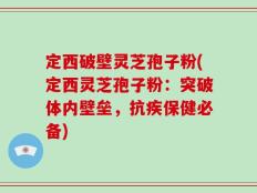 定西破壁灵芝孢子粉(定西灵芝孢子粉：突破体内壁垒，抗疾保健必备)