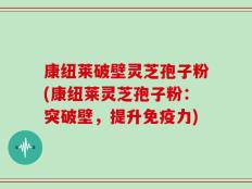 康纽莱破壁灵芝孢子粉(康纽莱灵芝孢子粉：突破壁，提升免疫力)