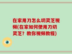 在家用刀怎么切灵芝视频(在家如何使用刀切灵芝？教你视频教程)